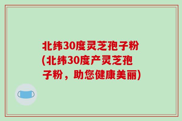 北纬30度灵芝孢子粉(北纬30度产灵芝孢子粉，助您健康美丽)