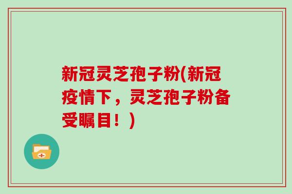 新冠灵芝孢子粉(新冠疫情下,灵芝孢子粉备受瞩目!)