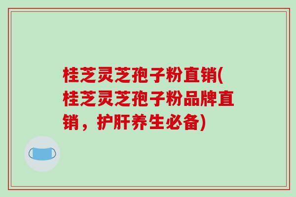 桂芝灵芝孢子粉直销(桂芝灵芝孢子粉品牌直销,护肝养生必备)