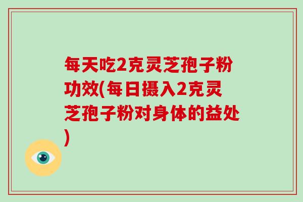 每天吃2克灵芝孢子粉功效(每日摄入2克灵芝孢子粉对身体的益处)