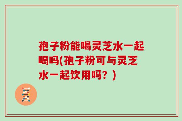 孢子粉能喝灵芝水一起喝吗(孢子粉可与灵芝水一起饮用吗？)