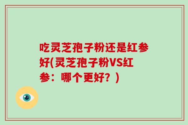 吃灵芝孢子粉还是红参好(灵芝孢子粉VS红参：哪个更好？)