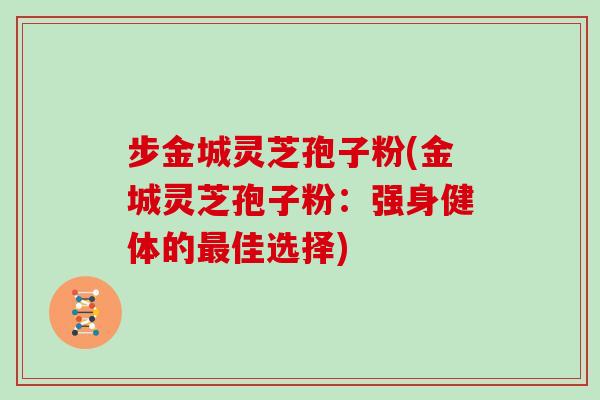 步金城灵芝孢子粉(金城灵芝孢子粉：强身健体的最佳选择)
