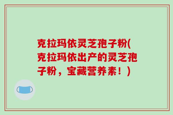 克拉玛依灵芝孢子粉(克拉玛依出产的灵芝孢子粉,宝藏营养素!)