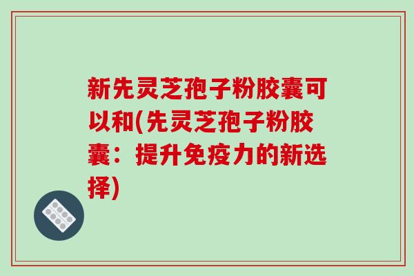 新先灵芝孢子粉胶囊可以和(先灵芝孢子粉胶囊：提升免疫力的新选择)