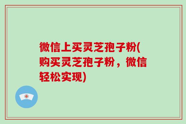 微信上买灵芝孢子粉(购买灵芝孢子粉,微信轻松实现)