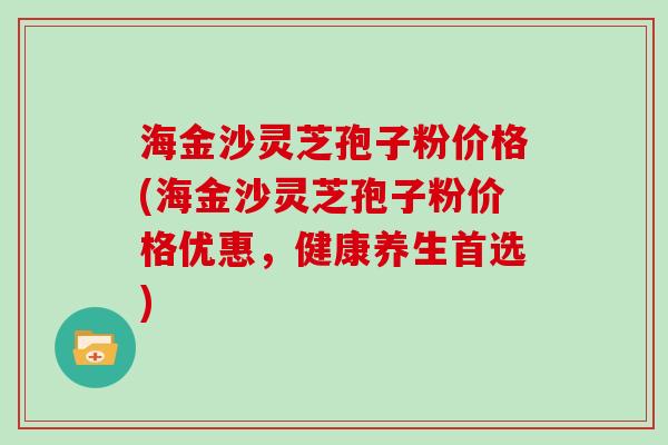 海金沙灵芝孢子粉价格(海金沙灵芝孢子粉价格优惠,健康养生首选)