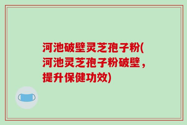 河池破壁灵芝孢子粉(河池灵芝孢子粉破壁,提升保健功效)