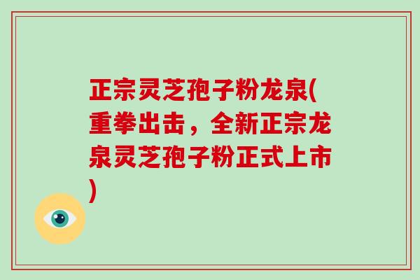 正宗灵芝孢子粉龙泉(重拳出击,全新正宗龙泉灵芝孢子粉正式上市)