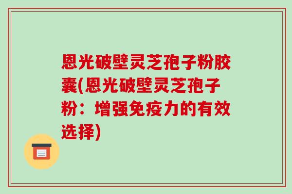 恩光破壁灵芝孢子粉胶囊(恩光破壁灵芝孢子粉:增强免疫力的有效选择)