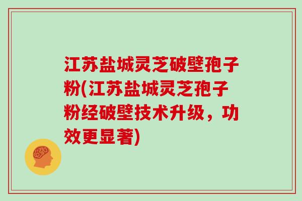 江苏盐城灵芝破壁孢子粉(江苏盐城灵芝孢子粉经破壁技术升级，功效更显著)