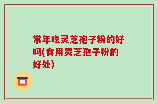 常年吃灵芝孢子粉的好吗(食用灵芝孢子粉的好处)