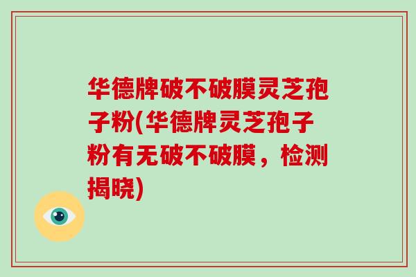 华德牌破不破膜灵芝孢子粉(华德牌灵芝孢子粉有无破不破膜,检测揭晓)