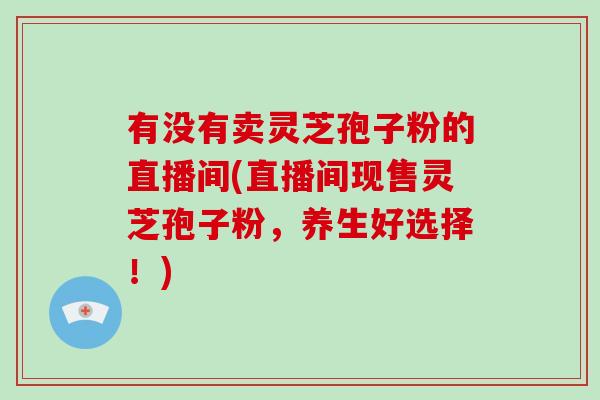 有没有卖灵芝孢子粉的直播间(直播间现售灵芝孢子粉,养生好选择!)