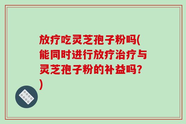 放疗吃灵芝孢子粉吗(能同时进行放疗治疗与灵芝孢子粉的补益吗？)