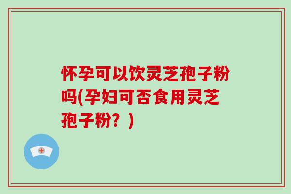 怀孕可以饮灵芝孢子粉吗(孕妇可否食用灵芝孢子粉？)