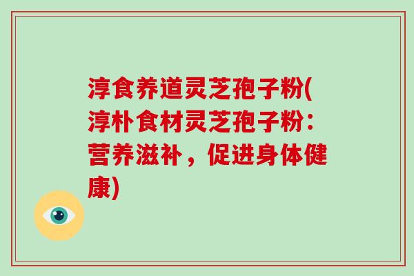 淳食养道灵芝孢子粉(淳朴食材灵芝孢子粉:营养滋补,促进身体健康)
