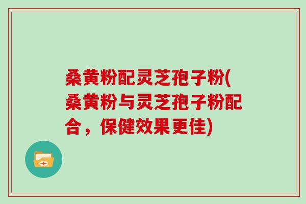 桑黄粉配灵芝孢子粉(桑黄粉与灵芝孢子粉配合，保健效果更佳)