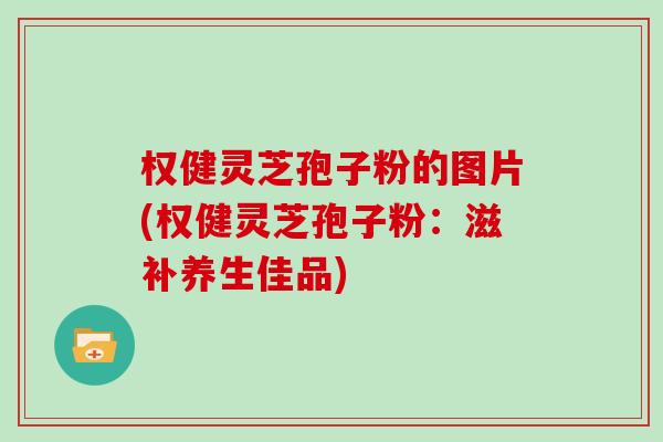 权健灵芝孢子粉的图片(权健灵芝孢子粉：滋补养生佳品)