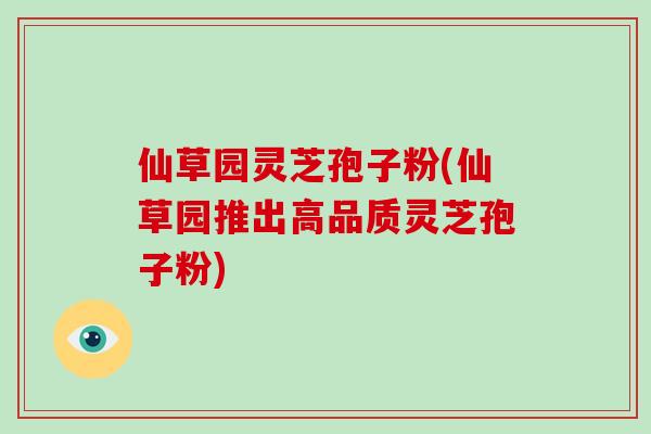 仙草园灵芝孢子粉(仙草园推出高品质灵芝孢子粉)