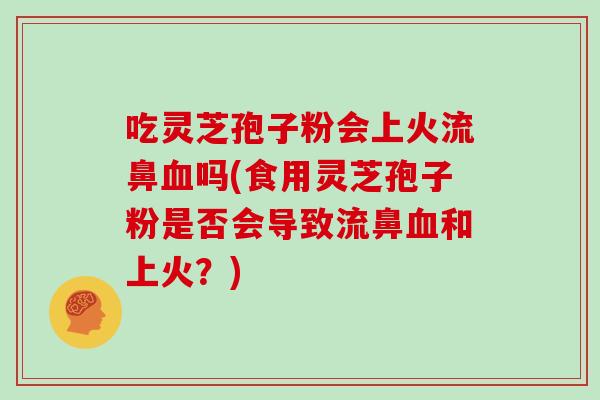 吃灵芝孢子粉会上火流鼻血吗(食用灵芝孢子粉是否会导致流鼻血和上火?)