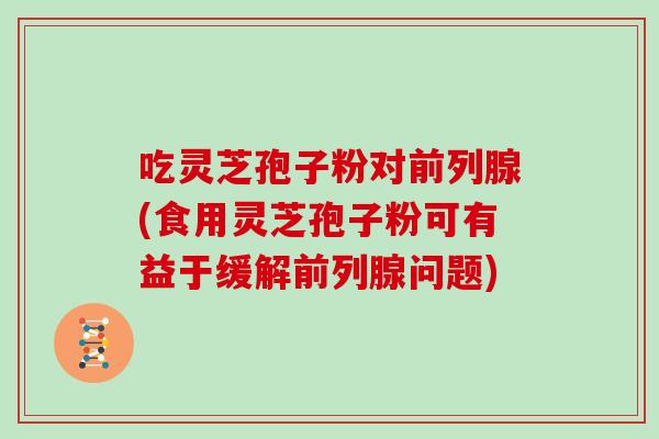 吃灵芝孢子粉对前列腺(食用灵芝孢子粉可有益于缓解前列腺问题)