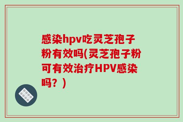 感染hpv吃灵芝孢子粉有效吗(灵芝孢子粉可有效治疗HPV感染吗?)