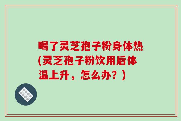 喝了灵芝孢子粉身体热(灵芝孢子粉饮用后体温上升,怎么办?)