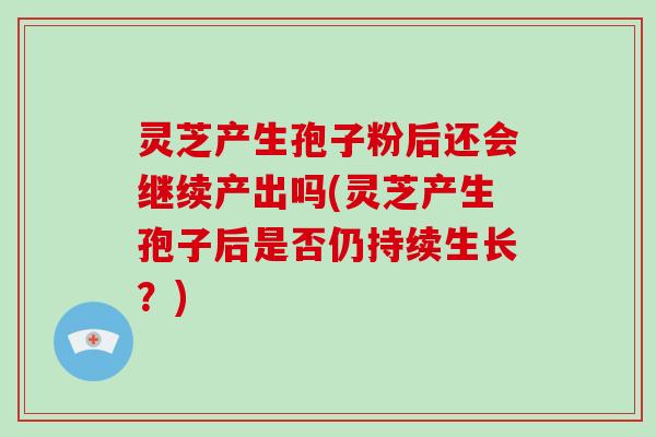 灵芝产生孢子粉后还会继续产出吗(灵芝产生孢子后是否仍持续生长？)