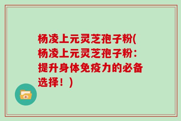 杨凌上元灵芝孢子粉(杨凌上元灵芝孢子粉:提升身体免疫力的必备选择!)