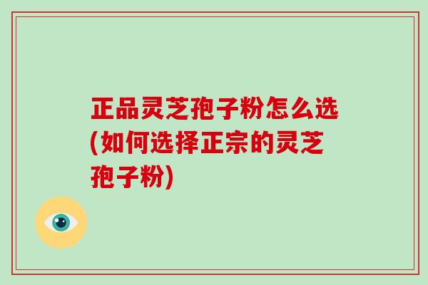 正品灵芝孢子粉怎么选(如何选择正宗的灵芝孢子粉)