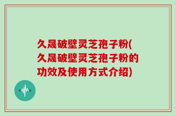 久晟破壁灵芝孢子粉(久晟破壁灵芝孢子粉的功效及使用方式介绍)