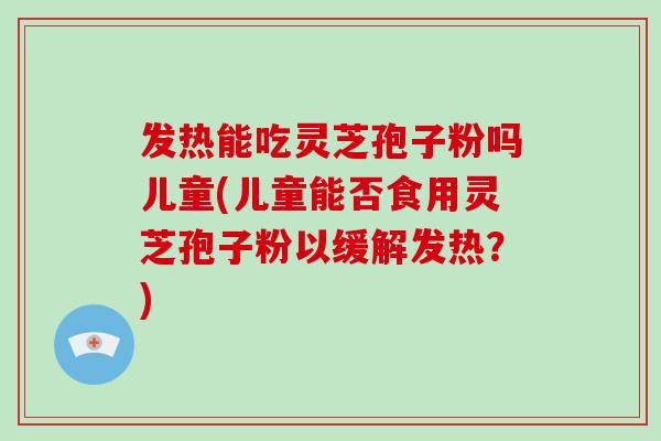 发热能吃灵芝孢子粉吗儿童(儿童能否食用灵芝孢子粉以缓解发热？)