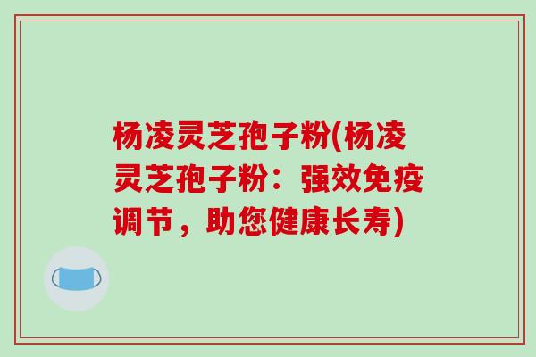杨凌灵芝孢子粉(杨凌灵芝孢子粉:强效免疫调节,助您健康长寿)