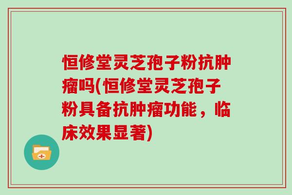恒修堂灵芝孢子粉抗肿瘤吗(恒修堂灵芝孢子粉具备抗肿瘤功能,临床效果显著)