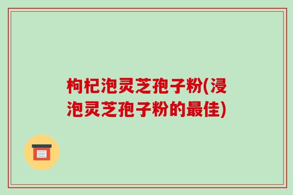 枸杞泡灵芝孢子粉(浸泡灵芝孢子粉的最佳)