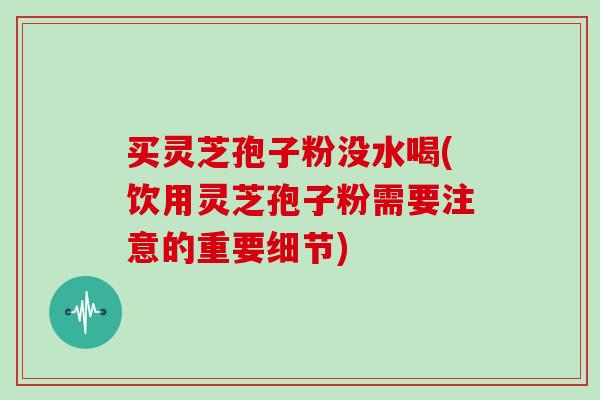 买灵芝孢子粉没水喝(饮用灵芝孢子粉需要注意的重要细节)