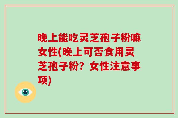 晚上能吃灵芝孢子粉嘛女性(晚上可否食用灵芝孢子粉?女性注意事项)