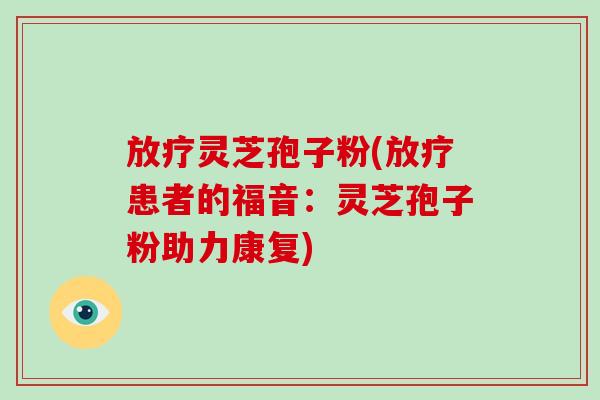 放疗灵芝孢子粉(放疗患者的福音:灵芝孢子粉助力康复)