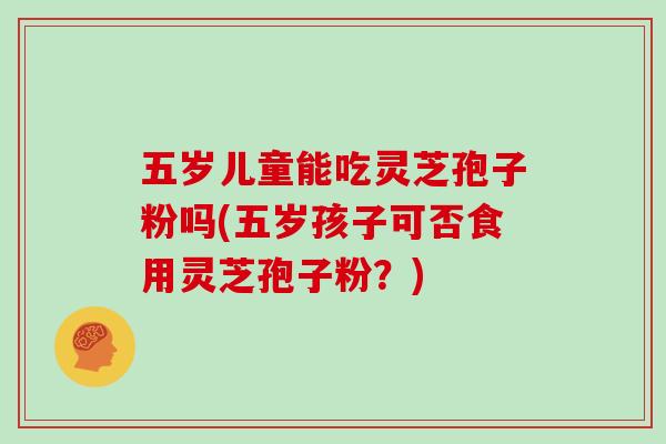 五岁儿童能吃灵芝孢子粉吗(五岁孩子可否食用灵芝孢子粉?)