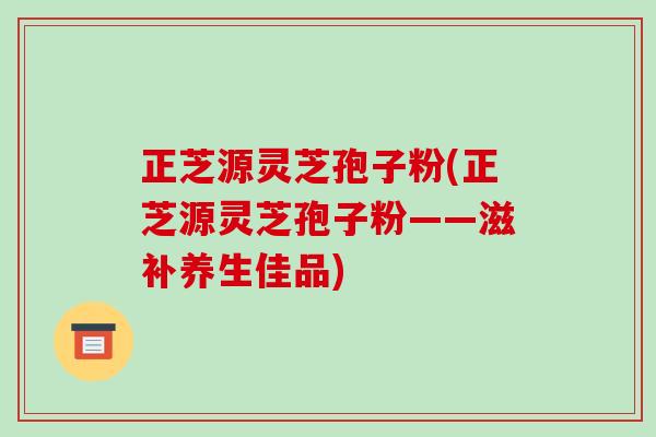 正芝源灵芝孢子粉(正芝源灵芝孢子粉——滋补养生佳品)