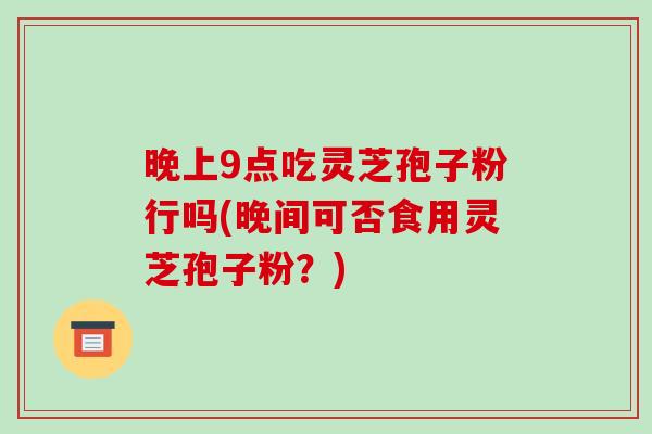 晚上9点吃灵芝孢子粉行吗(晚间可否食用灵芝孢子粉？)