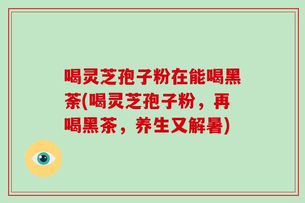 喝灵芝孢子粉在能喝黑荼(喝灵芝孢子粉,再喝黑茶,养生又解暑)