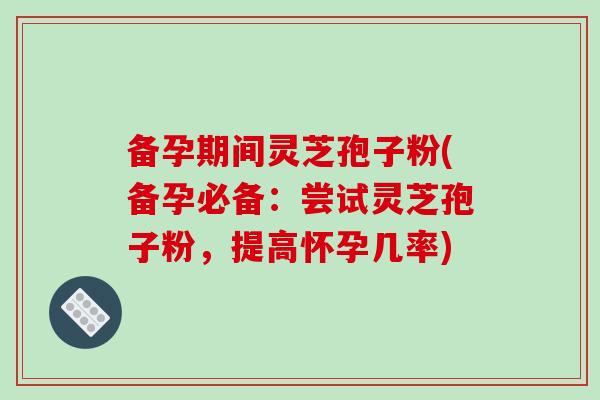 备孕期间灵芝孢子粉(备孕必备:尝试灵芝孢子粉,提高怀孕几率)