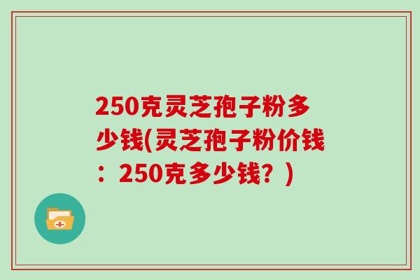 250克灵芝孢子粉多少钱(灵芝孢子粉价钱:250克多少钱?)