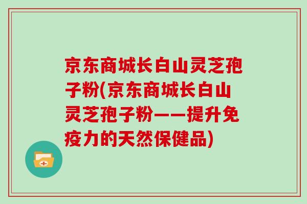 京东商城长白山灵芝孢子粉(京东商城长白山灵芝孢子粉——提升免疫力的天然保健品)