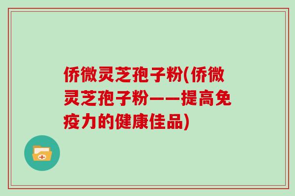 侨微灵芝孢子粉(侨微灵芝孢子粉——提高免疫力的健康佳品)