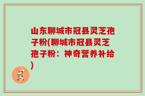山东聊城市冠县灵芝孢子粉(聊城市冠县灵芝孢子粉：神奇营养补给)