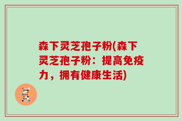 森下灵芝孢子粉(森下灵芝孢子粉:提高免疫力,拥有健康生活)