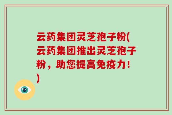 云药集团灵芝孢子粉(云药集团推出灵芝孢子粉,助您提高免疫力!)